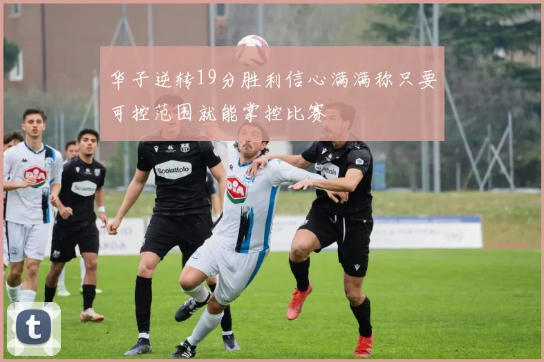 华子逆转19分胜利信心满满称只要可控范围就能掌控比赛
