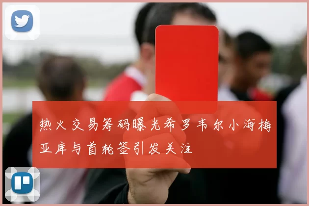 热火交易筹码曝光希罗韦尔小海梅亚库与首轮签引发关注
