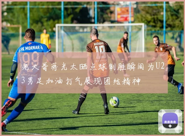 老大哥蒋光太晒点球制胜瞬间为U23男足加油打气展现团结精神