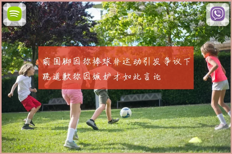 前国脚因称棒球非运动引发争议下跪道歉称因嫉妒才如此言论