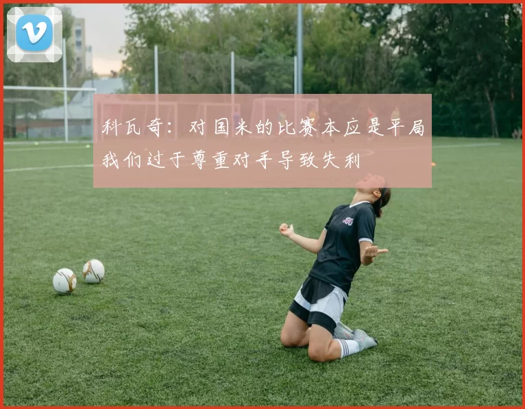 科瓦奇：对国米的比赛本应是平局我们过于尊重对手导致失利