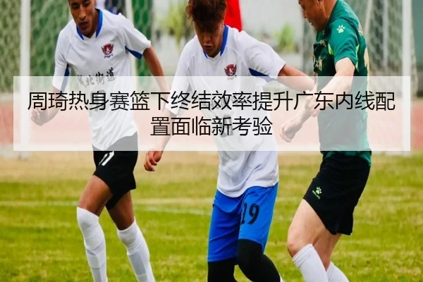 周琦热身赛篮下终结效率提升广东内线配置面临新考验